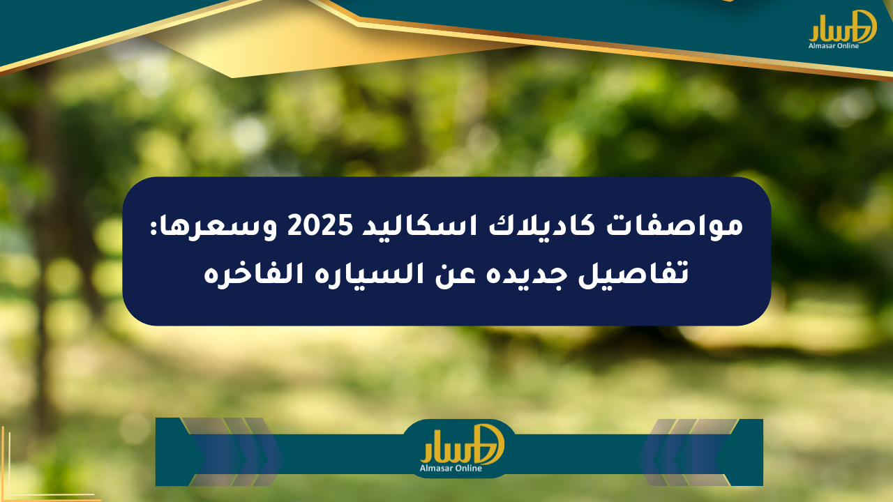 مواصفات كاديلاك إسكاليد 2025 وسعرها: تفاصيل جديدة عن السيارة الفاخرة